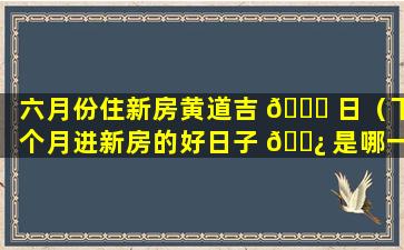 六月份住新房黄道吉 💐 日（下个月进新房的好日子 🌿 是哪一天）
